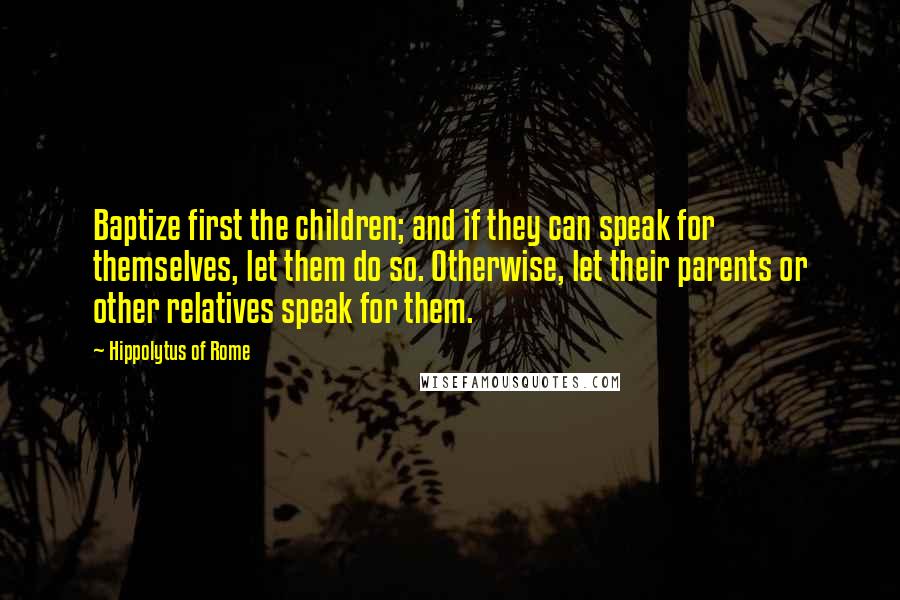 Hippolytus Of Rome Quotes: Baptize first the children; and if they can speak for themselves, let them do so. Otherwise, let their parents or other relatives speak for them.