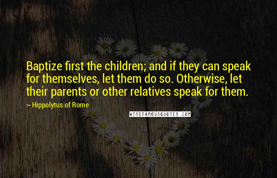 Hippolytus Of Rome Quotes: Baptize first the children; and if they can speak for themselves, let them do so. Otherwise, let their parents or other relatives speak for them.