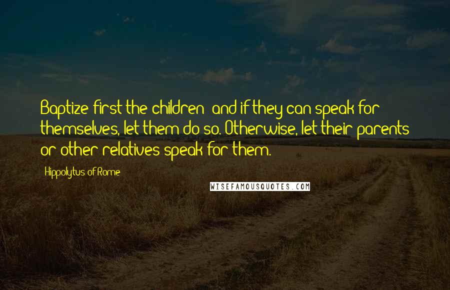 Hippolytus Of Rome Quotes: Baptize first the children; and if they can speak for themselves, let them do so. Otherwise, let their parents or other relatives speak for them.