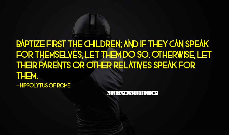 Hippolytus Of Rome Quotes: Baptize first the children; and if they can speak for themselves, let them do so. Otherwise, let their parents or other relatives speak for them.