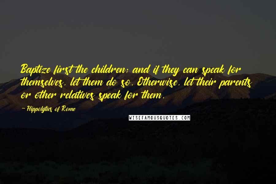 Hippolytus Of Rome Quotes: Baptize first the children; and if they can speak for themselves, let them do so. Otherwise, let their parents or other relatives speak for them.