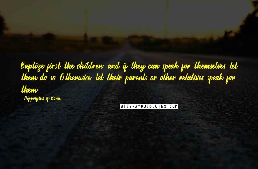 Hippolytus Of Rome Quotes: Baptize first the children; and if they can speak for themselves, let them do so. Otherwise, let their parents or other relatives speak for them.