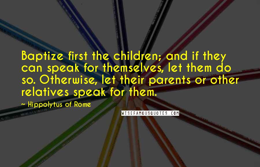 Hippolytus Of Rome Quotes: Baptize first the children; and if they can speak for themselves, let them do so. Otherwise, let their parents or other relatives speak for them.