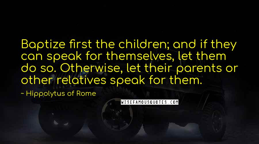 Hippolytus Of Rome Quotes: Baptize first the children; and if they can speak for themselves, let them do so. Otherwise, let their parents or other relatives speak for them.