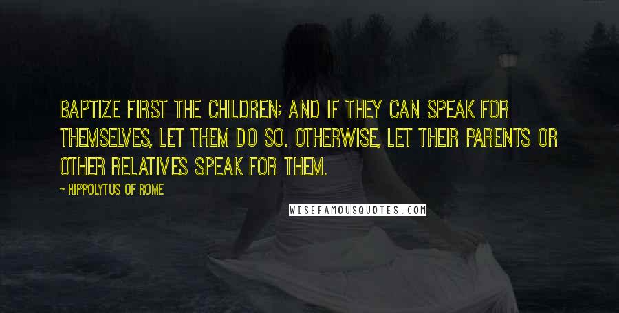 Hippolytus Of Rome Quotes: Baptize first the children; and if they can speak for themselves, let them do so. Otherwise, let their parents or other relatives speak for them.