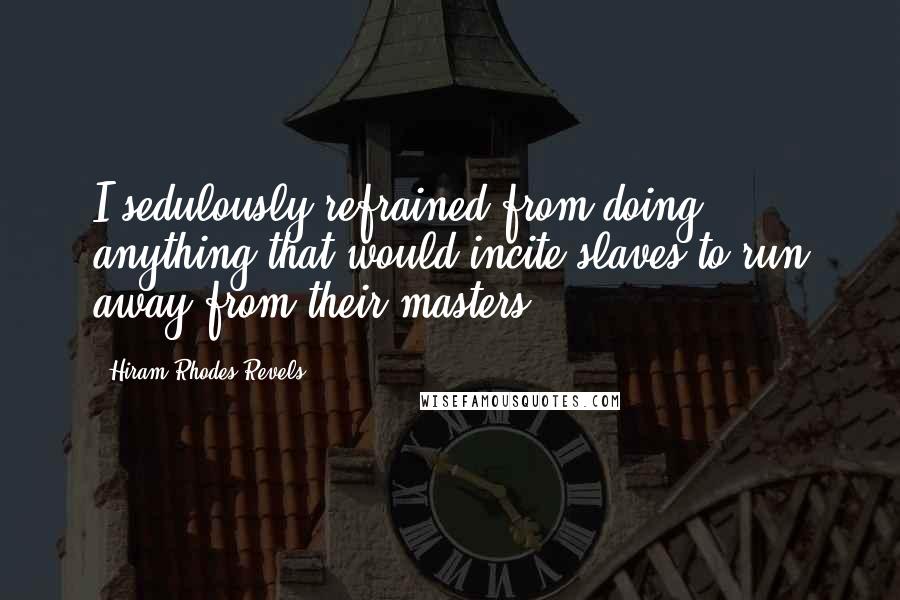 Hiram Rhodes Revels Quotes: I sedulously refrained from doing anything that would incite slaves to run away from their masters.