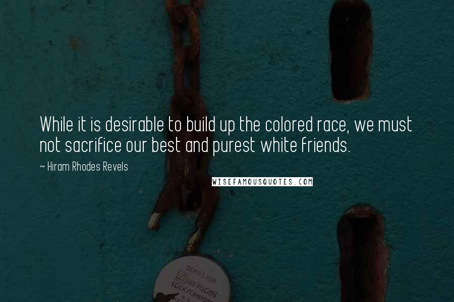 Hiram Rhodes Revels Quotes: While it is desirable to build up the colored race, we must not sacrifice our best and purest white friends.