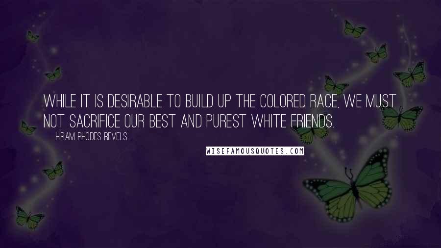 Hiram Rhodes Revels Quotes: While it is desirable to build up the colored race, we must not sacrifice our best and purest white friends.