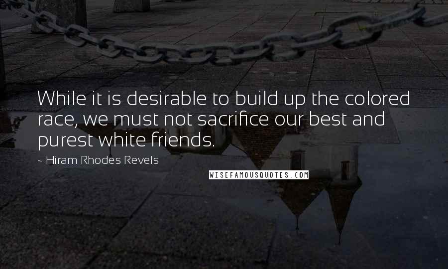 Hiram Rhodes Revels Quotes: While it is desirable to build up the colored race, we must not sacrifice our best and purest white friends.