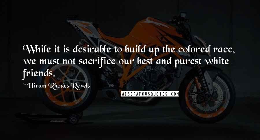 Hiram Rhodes Revels Quotes: While it is desirable to build up the colored race, we must not sacrifice our best and purest white friends.