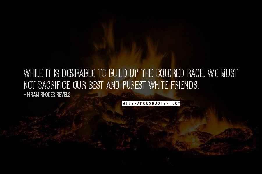 Hiram Rhodes Revels Quotes: While it is desirable to build up the colored race, we must not sacrifice our best and purest white friends.