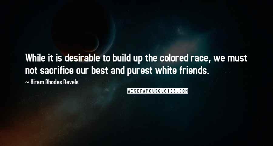 Hiram Rhodes Revels Quotes: While it is desirable to build up the colored race, we must not sacrifice our best and purest white friends.