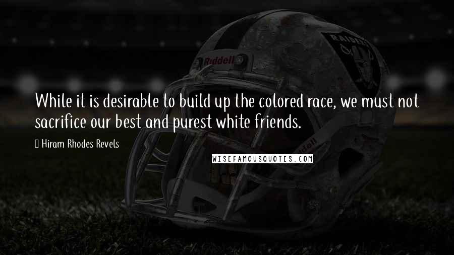 Hiram Rhodes Revels Quotes: While it is desirable to build up the colored race, we must not sacrifice our best and purest white friends.