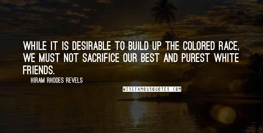 Hiram Rhodes Revels Quotes: While it is desirable to build up the colored race, we must not sacrifice our best and purest white friends.