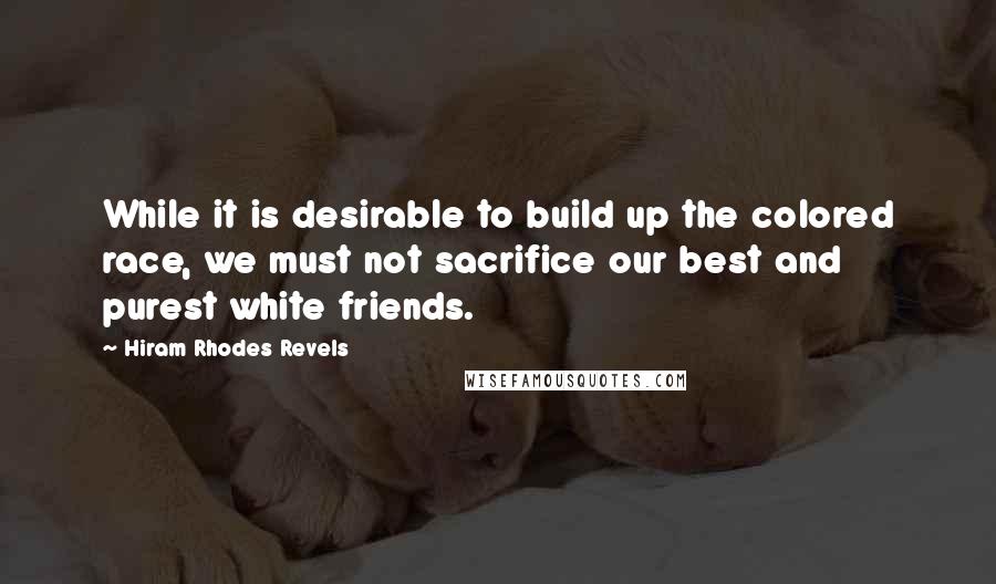 Hiram Rhodes Revels Quotes: While it is desirable to build up the colored race, we must not sacrifice our best and purest white friends.