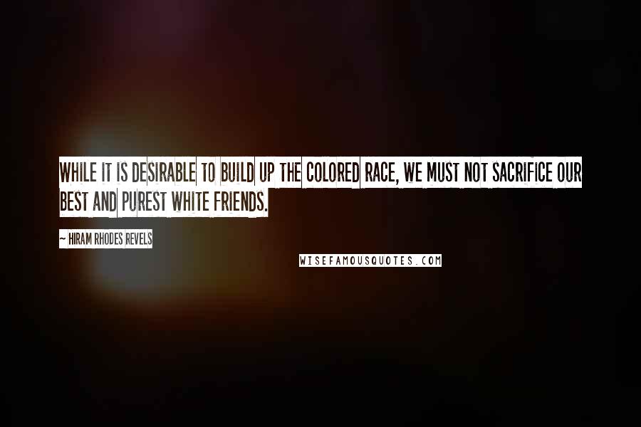 Hiram Rhodes Revels Quotes: While it is desirable to build up the colored race, we must not sacrifice our best and purest white friends.