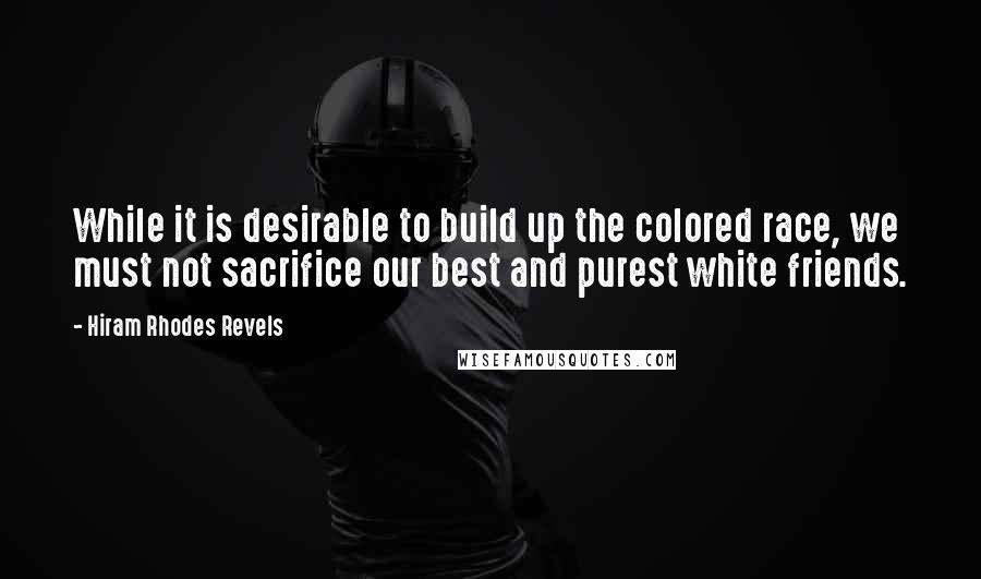 Hiram Rhodes Revels Quotes: While it is desirable to build up the colored race, we must not sacrifice our best and purest white friends.