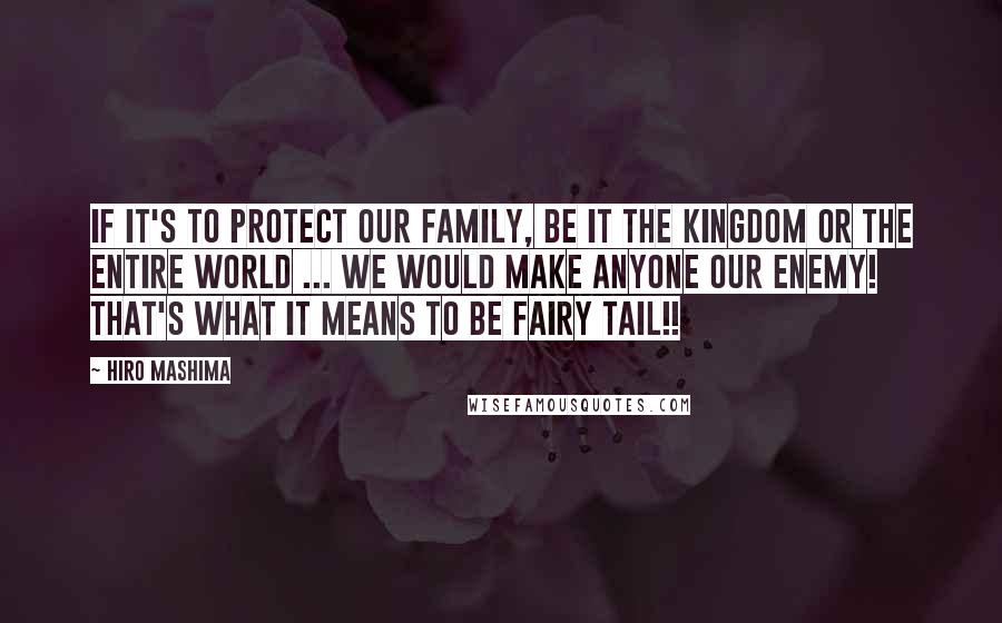 Hiro Mashima Quotes: If it's to protect our family, be it the Kingdom or the entire world ... We would make anyone our enemy! That's what it means to be Fairy Tail!!