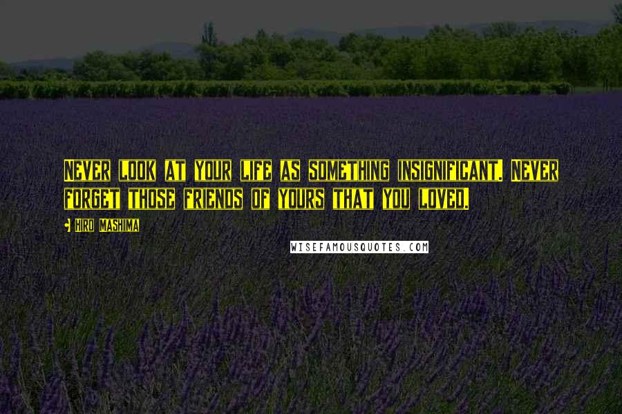 Hiro Mashima Quotes: Never look at your life as something insignificant. Never forget those friends of yours that you loved.