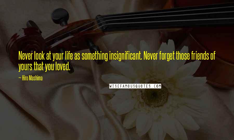 Hiro Mashima Quotes: Never look at your life as something insignificant. Never forget those friends of yours that you loved.