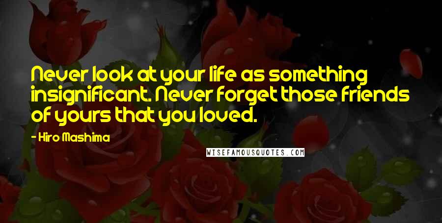 Hiro Mashima Quotes: Never look at your life as something insignificant. Never forget those friends of yours that you loved.