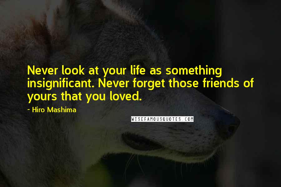 Hiro Mashima Quotes: Never look at your life as something insignificant. Never forget those friends of yours that you loved.