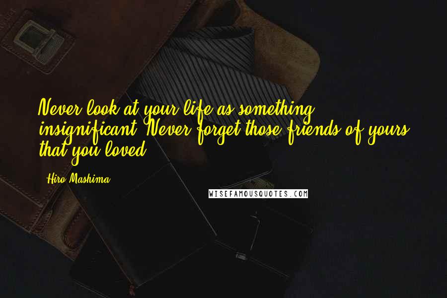 Hiro Mashima Quotes: Never look at your life as something insignificant. Never forget those friends of yours that you loved.