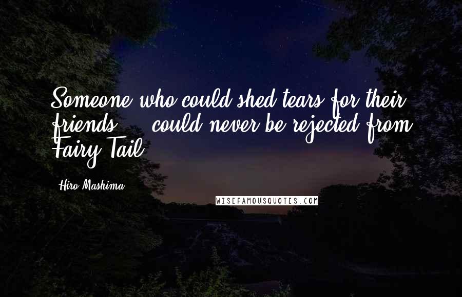 Hiro Mashima Quotes: Someone who could shed tears for their friends ... could never be rejected from Fairy Tail!