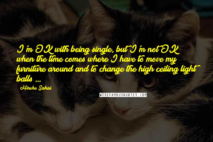 Hiroko Sakai Quotes: I'm OK with being single, but I'm not OK when the time comes where I have to move my furniture around and to change the high ceiling light balls ...