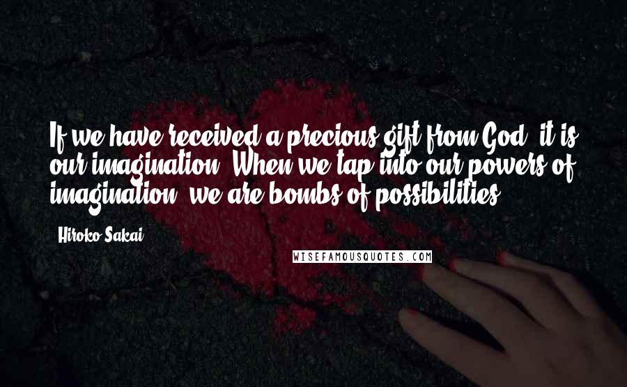 Hiroko Sakai Quotes: If we have received a precious gift from God, it is our imagination. When we tap into our powers of imagination, we are bombs of possibilities.