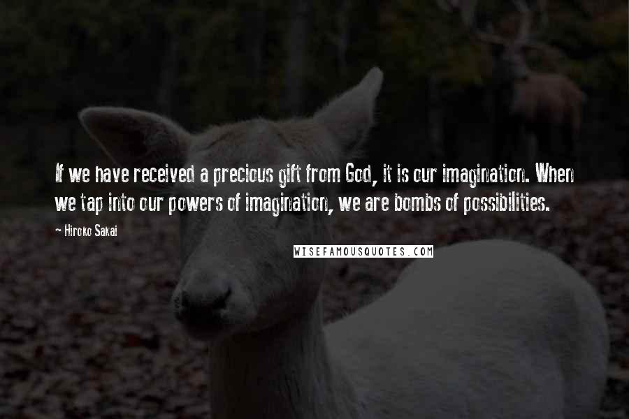 Hiroko Sakai Quotes: If we have received a precious gift from God, it is our imagination. When we tap into our powers of imagination, we are bombs of possibilities.