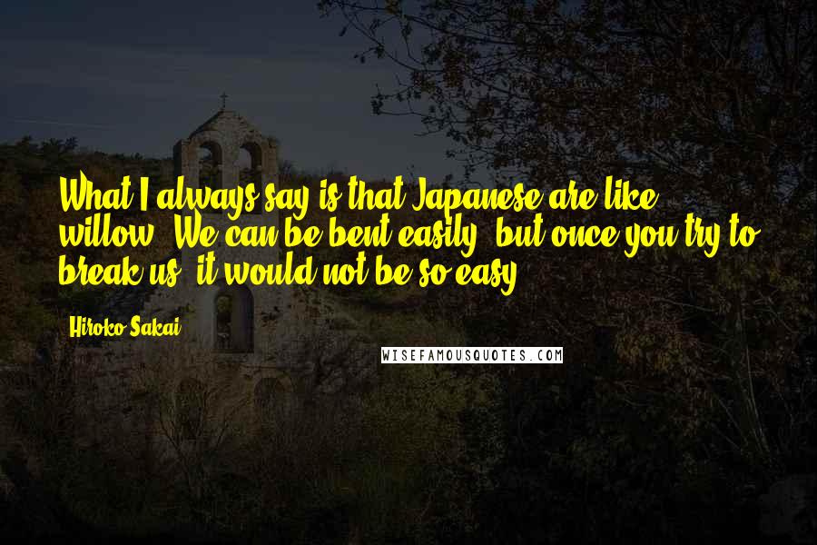 Hiroko Sakai Quotes: What I always say is that Japanese are like willow. We can be bent easily, but once you try to break us, it would not be so easy.