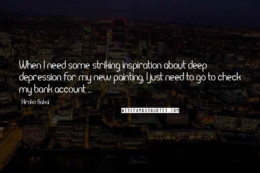 Hiroko Sakai Quotes: When I need some striking inspiration about deep depression for my new painting, I just need to go to check my bank account ...