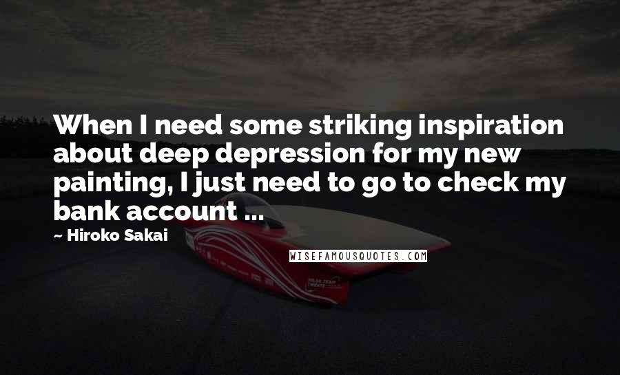 Hiroko Sakai Quotes: When I need some striking inspiration about deep depression for my new painting, I just need to go to check my bank account ...