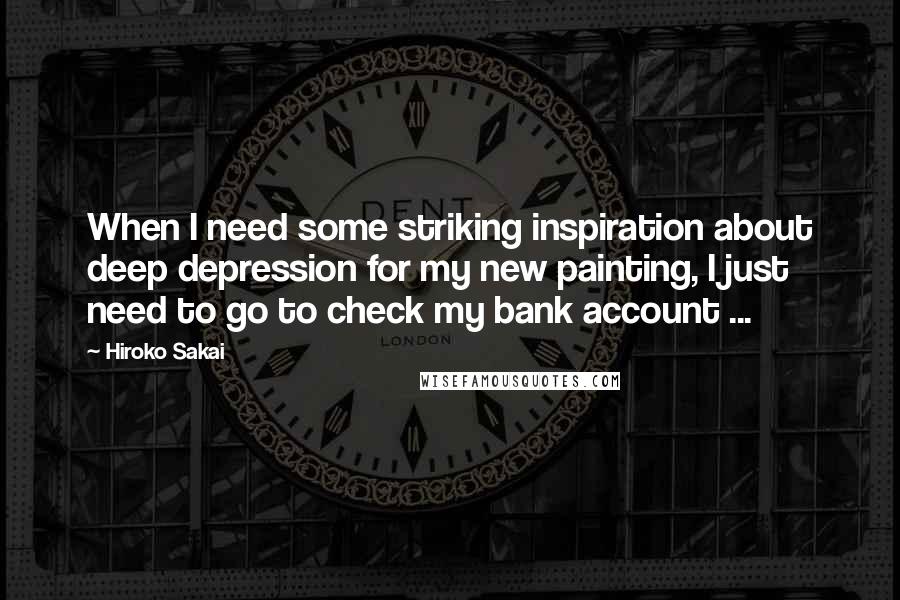 Hiroko Sakai Quotes: When I need some striking inspiration about deep depression for my new painting, I just need to go to check my bank account ...