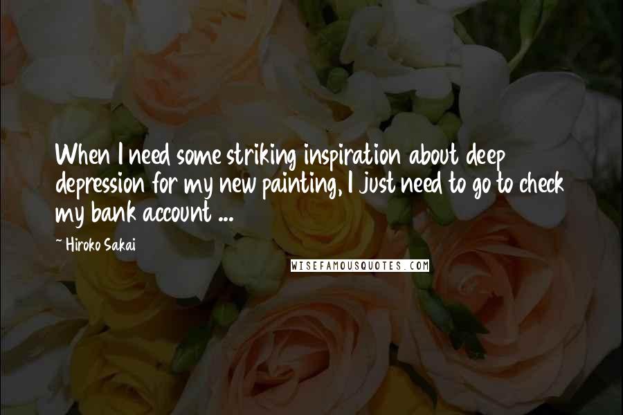 Hiroko Sakai Quotes: When I need some striking inspiration about deep depression for my new painting, I just need to go to check my bank account ...