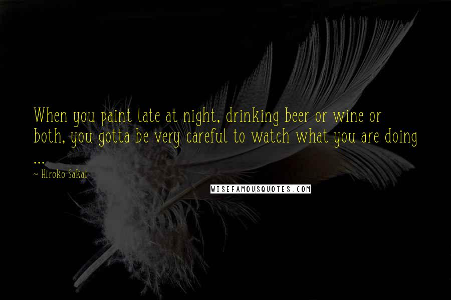 Hiroko Sakai Quotes: When you paint late at night, drinking beer or wine or both, you gotta be very careful to watch what you are doing ...