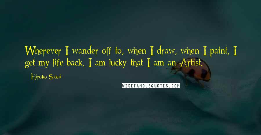 Hiroko Sakai Quotes: Wherever I wander off to, when I draw, when I paint, I get my life back. I am lucky that I am an Artist.