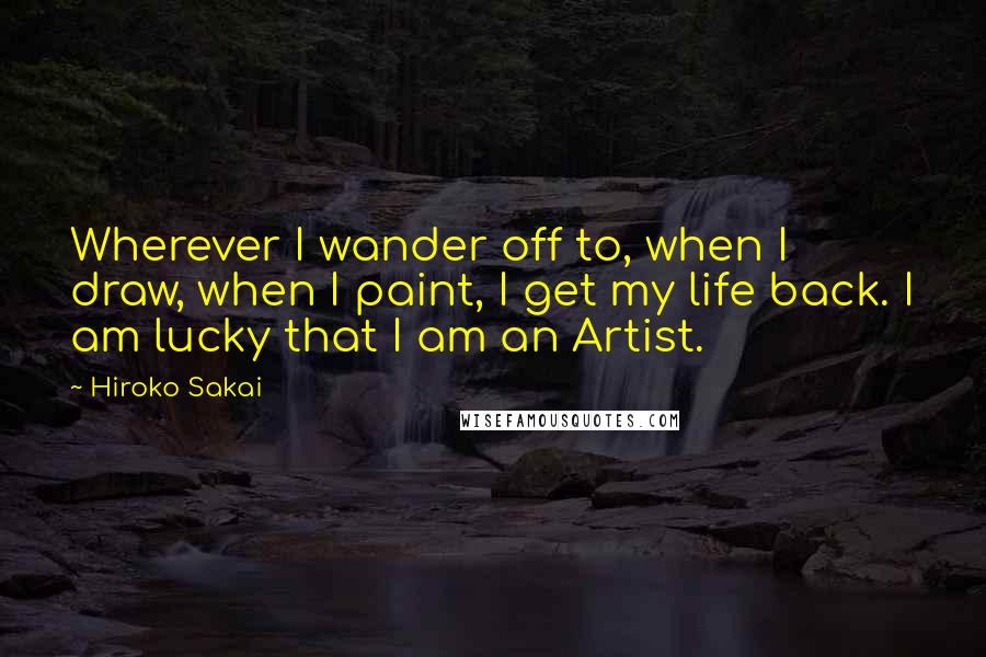 Hiroko Sakai Quotes: Wherever I wander off to, when I draw, when I paint, I get my life back. I am lucky that I am an Artist.