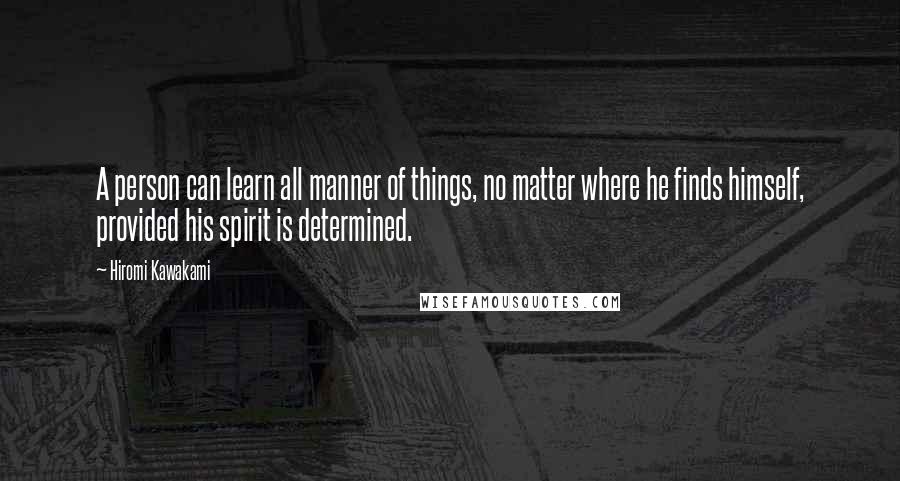 Hiromi Kawakami Quotes: A person can learn all manner of things, no matter where he finds himself, provided his spirit is determined.