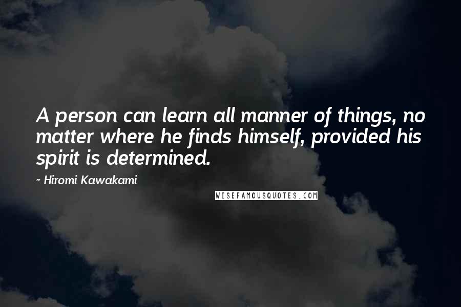 Hiromi Kawakami Quotes: A person can learn all manner of things, no matter where he finds himself, provided his spirit is determined.