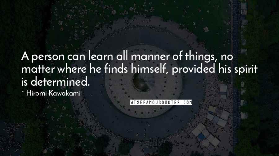 Hiromi Kawakami Quotes: A person can learn all manner of things, no matter where he finds himself, provided his spirit is determined.