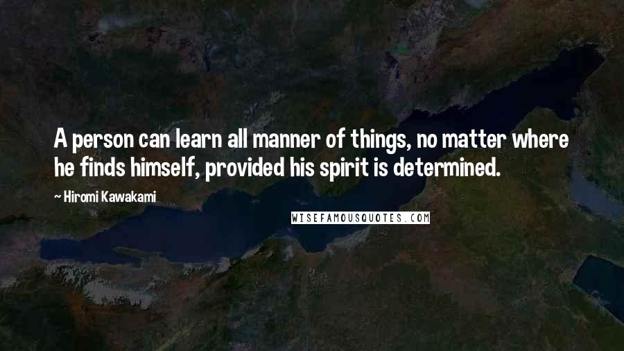 Hiromi Kawakami Quotes: A person can learn all manner of things, no matter where he finds himself, provided his spirit is determined.