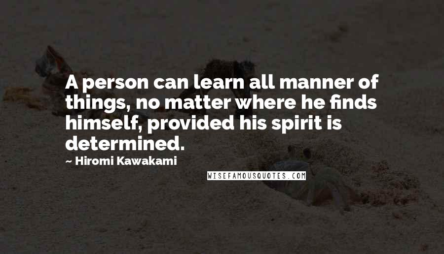 Hiromi Kawakami Quotes: A person can learn all manner of things, no matter where he finds himself, provided his spirit is determined.