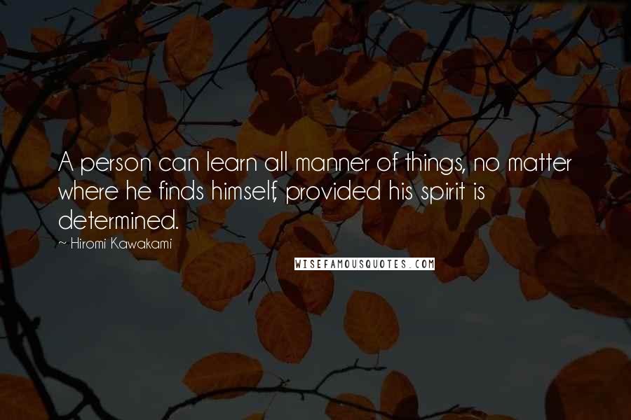 Hiromi Kawakami Quotes: A person can learn all manner of things, no matter where he finds himself, provided his spirit is determined.