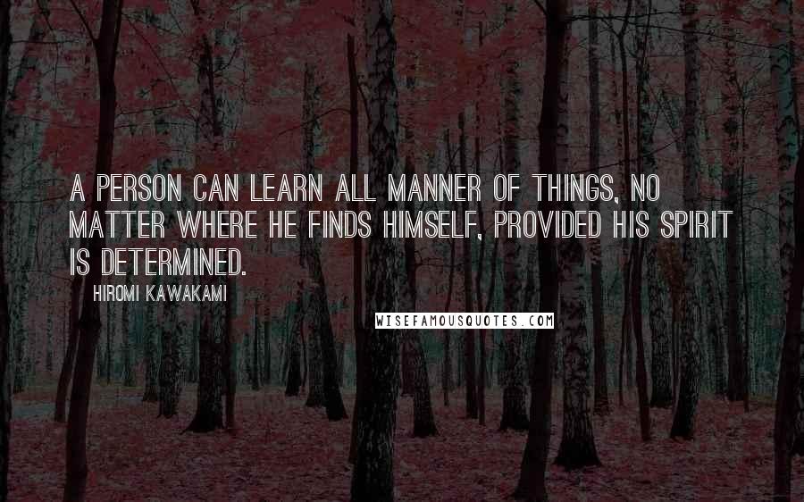 Hiromi Kawakami Quotes: A person can learn all manner of things, no matter where he finds himself, provided his spirit is determined.