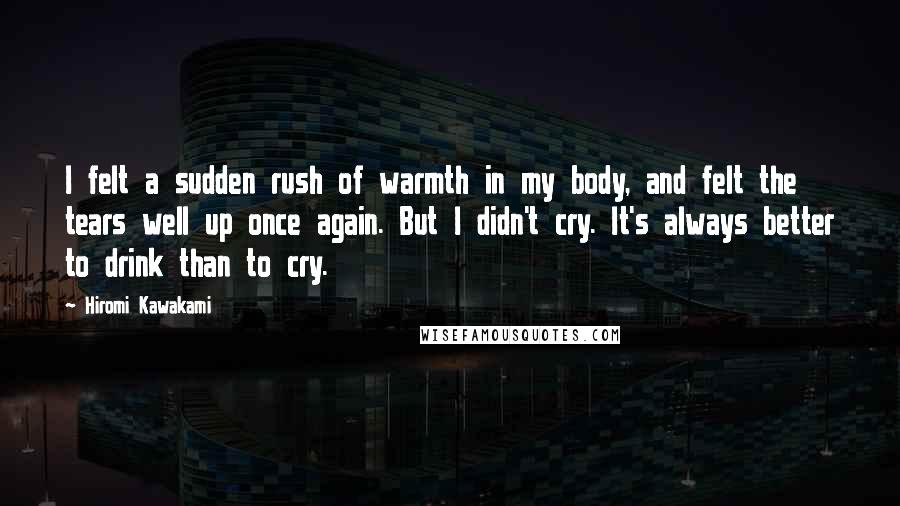 Hiromi Kawakami Quotes: I felt a sudden rush of warmth in my body, and felt the tears well up once again. But I didn't cry. It's always better to drink than to cry.
