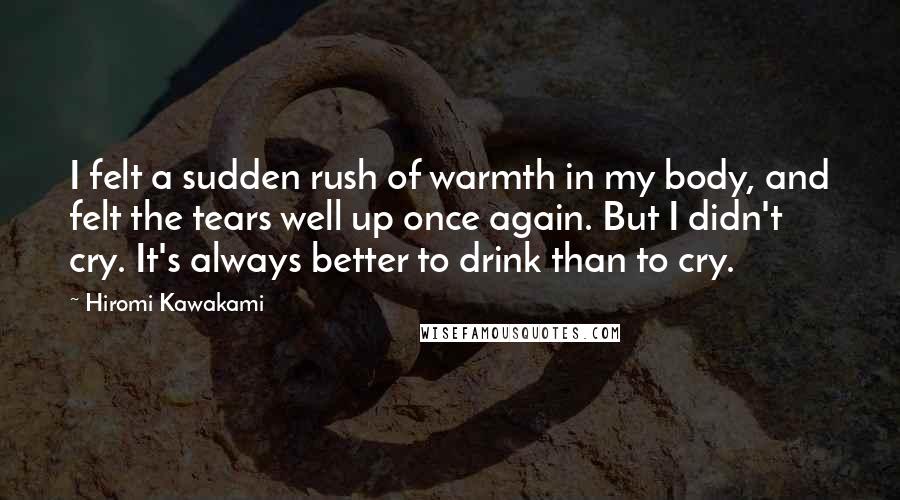 Hiromi Kawakami Quotes: I felt a sudden rush of warmth in my body, and felt the tears well up once again. But I didn't cry. It's always better to drink than to cry.