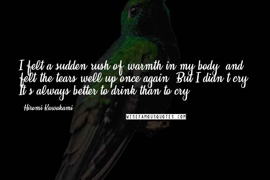 Hiromi Kawakami Quotes: I felt a sudden rush of warmth in my body, and felt the tears well up once again. But I didn't cry. It's always better to drink than to cry.