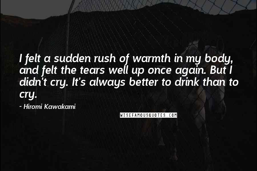 Hiromi Kawakami Quotes: I felt a sudden rush of warmth in my body, and felt the tears well up once again. But I didn't cry. It's always better to drink than to cry.